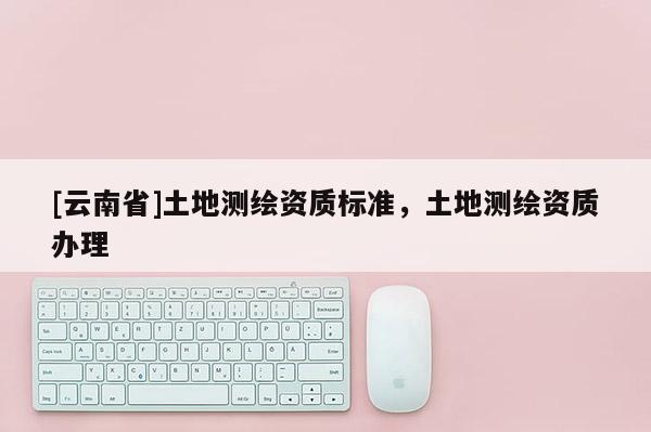 [云南省]土地测绘资质标准，土地测绘资质办理