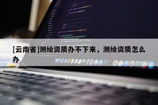 [云南省]测绘资质办不下来，测绘资质怎么办