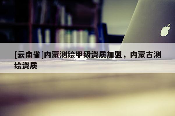 [云南省]内蒙测绘甲级资质加盟，内蒙古测绘资质