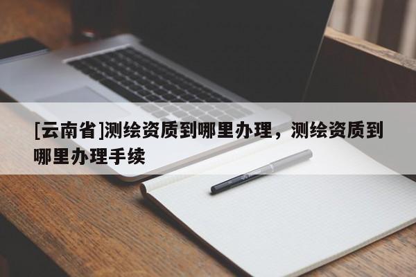 [云南省]测绘资质到哪里办理，测绘资质到哪里办理手续