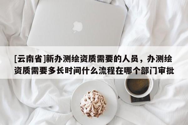 [云南省]新办测绘资质需要的人员，办测绘资质需要多长时间什么流程在哪个部门审批