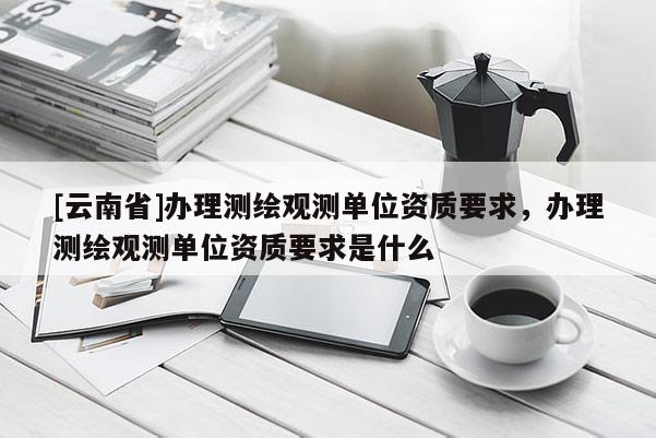 [云南省]办理测绘观测单位资质要求，办理测绘观测单位资质要求是什么
