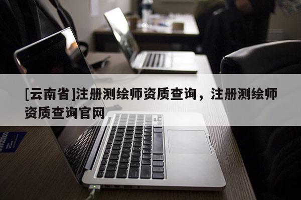[云南省]注册测绘师资质查询，注册测绘师资质查询官网