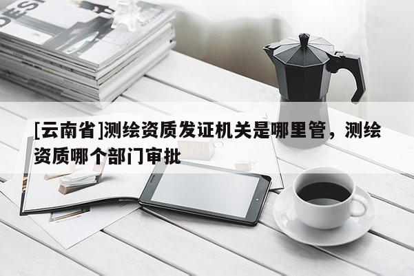 [云南省]测绘资质发证机关是哪里管，测绘资质哪个部门审批