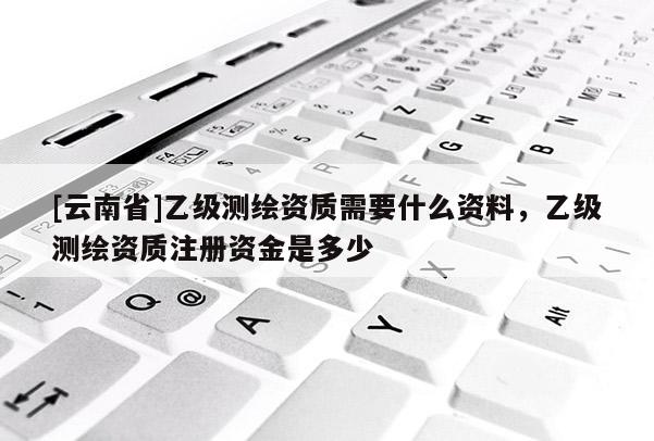 [云南省]乙级测绘资质需要什么资料，乙级测绘资质注册资金是多少