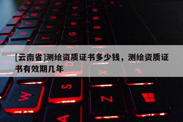 [云南省]测绘资质证书多少钱，测绘资质证书有效期几年