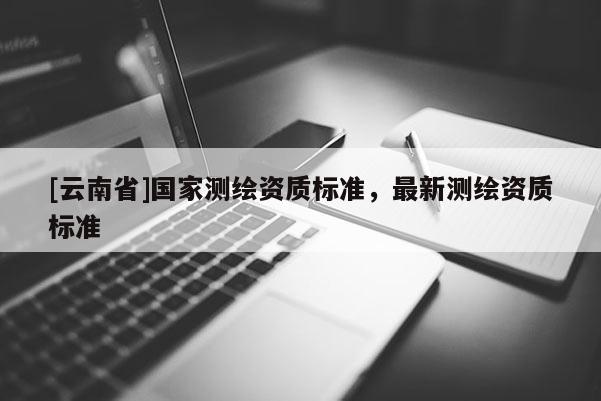 [云南省]国家测绘资质标准，最新测绘资质标准