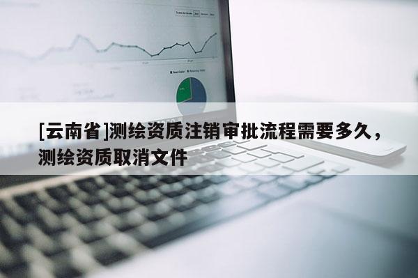 [云南省]测绘资质注销审批流程需要多久，测绘资质取消文件