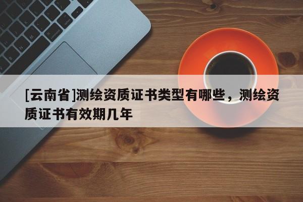 [云南省]测绘资质证书类型有哪些，测绘资质证书有效期几年