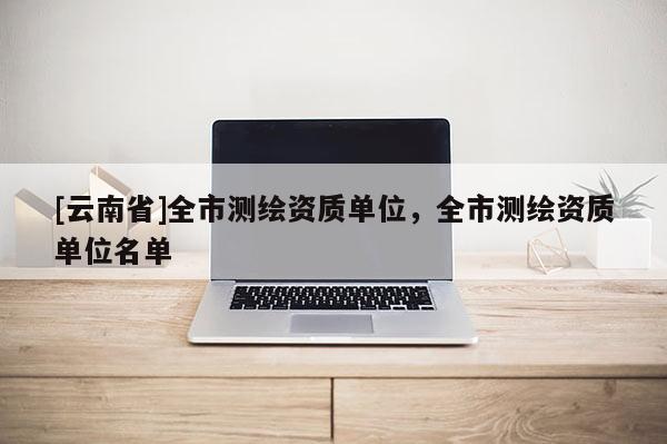 [云南省]全市测绘资质单位，全市测绘资质单位名单