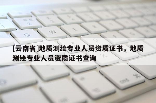 [云南省]地质测绘专业人员资质证书，地质测绘专业人员资质证书查询