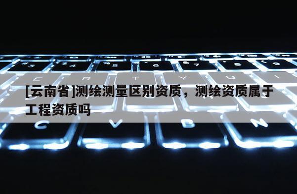 [云南省]测绘测量区别资质，测绘资质属于工程资质吗
