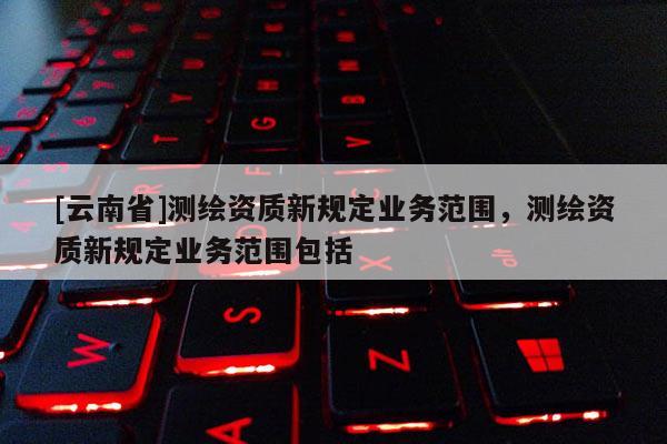 [云南省]测绘资质新规定业务范围，测绘资质新规定业务范围包括