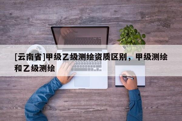 [云南省]甲级乙级测绘资质区别，甲级测绘和乙级测绘