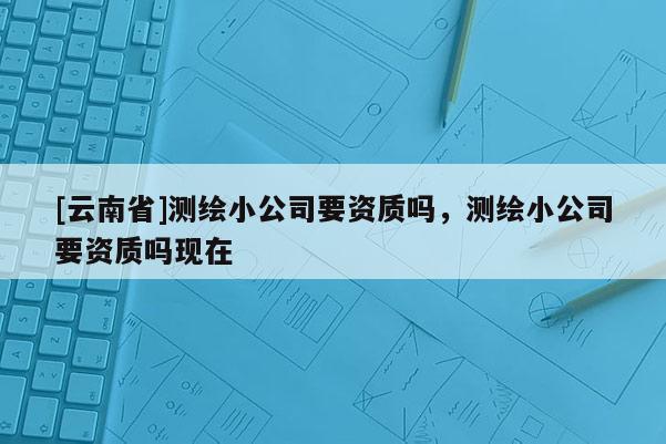 [云南省]测绘小公司要资质吗，测绘小公司要资质吗现在