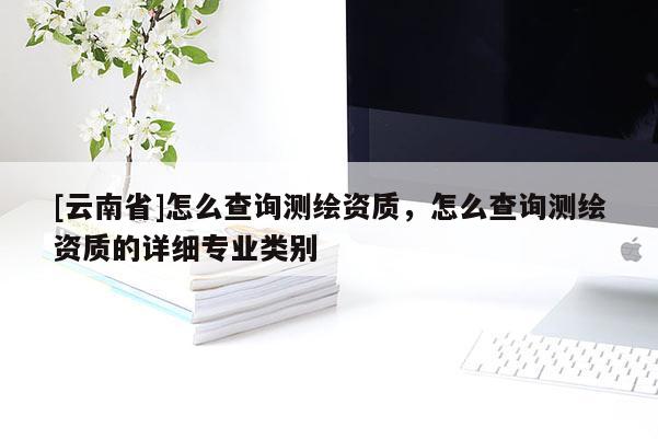 [云南省]怎么查询测绘资质，怎么查询测绘资质的详细专业类别