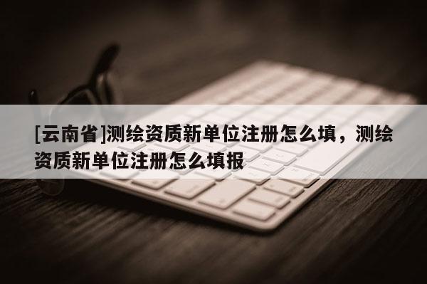 [云南省]测绘资质新单位注册怎么填，测绘资质新单位注册怎么填报