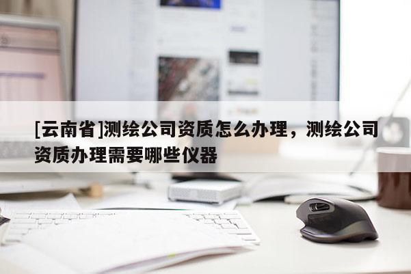 [云南省]测绘公司资质怎么办理，测绘公司资质办理需要哪些仪器