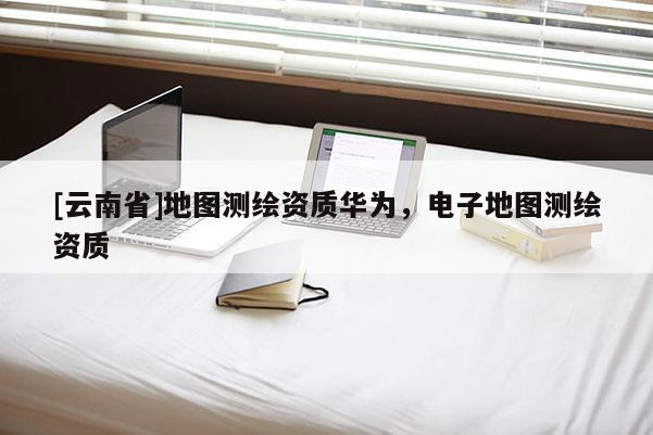 [云南省]地图测绘资质华为，电子地图测绘资质