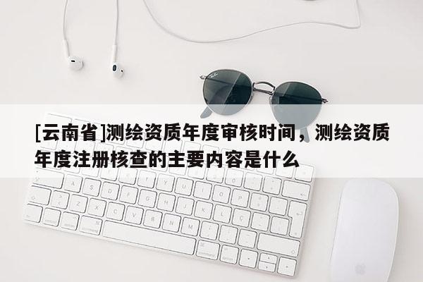 [云南省]测绘资质年度审核时间，测绘资质年度注册核查的主要内容是什么