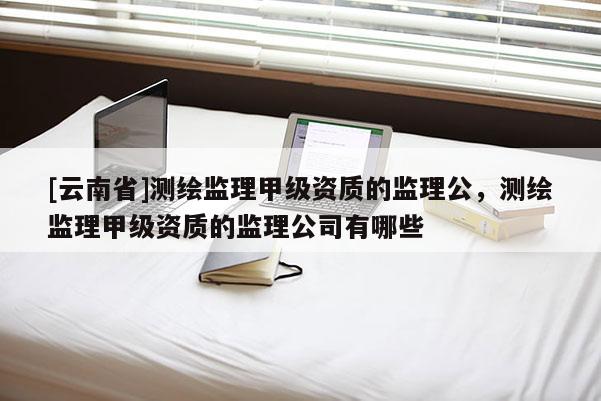 [云南省]测绘监理甲级资质的监理公，测绘监理甲级资质的监理公司有哪些
