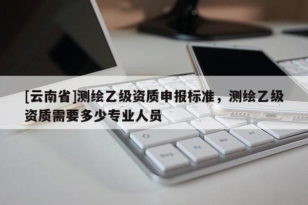 [云南省]测绘乙级资质申报标准，测绘乙级资质需要多少专业人员