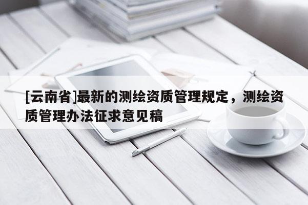 [云南省]最新的测绘资质管理规定，测绘资质管理办法征求意见稿