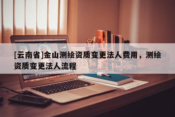 [云南省]金山测绘资质变更法人费用，测绘资质变更法人流程