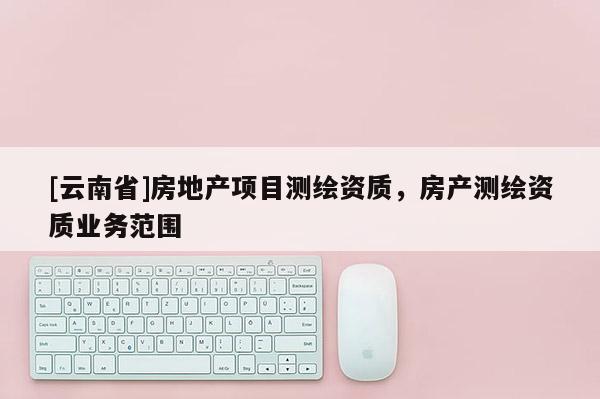 [云南省]房地产项目测绘资质，房产测绘资质业务范围