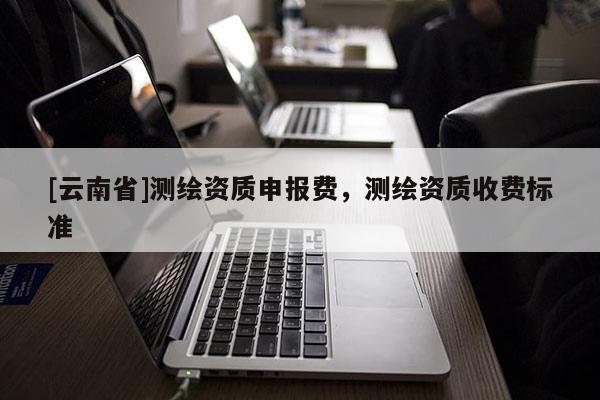 [云南省]测绘资质申报费，测绘资质收费标准