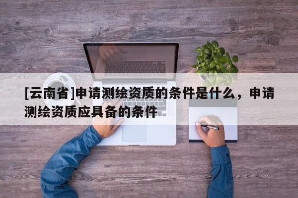 [云南省]申请测绘资质的条件是什么，申请测绘资质应具备的条件