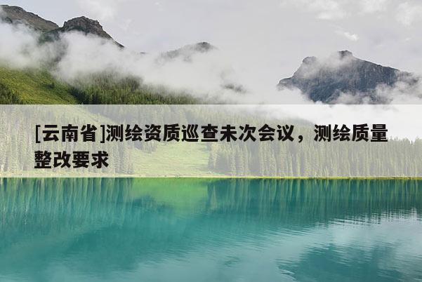 [云南省]测绘资质巡查未次会议，测绘质量整改要求