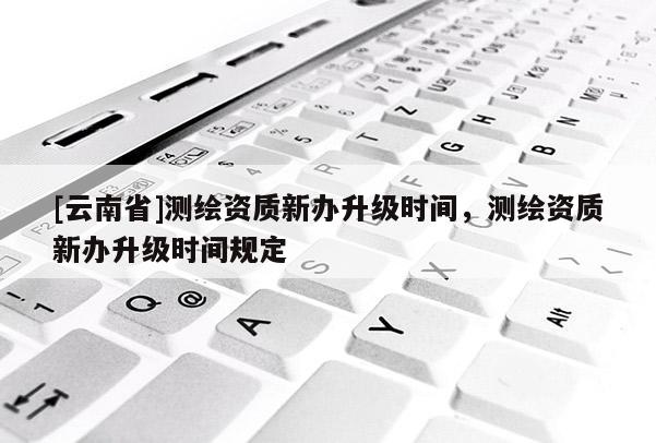 [云南省]测绘资质新办升级时间，测绘资质新办升级时间规定