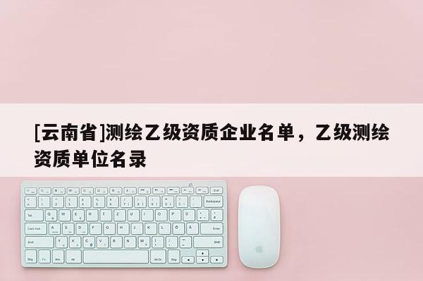 [云南省]测绘乙级资质企业名单，乙级测绘资质单位名录