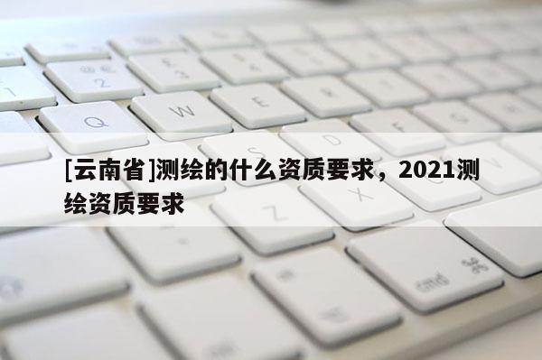 [云南省]测绘的什么资质要求，2021测绘资质要求