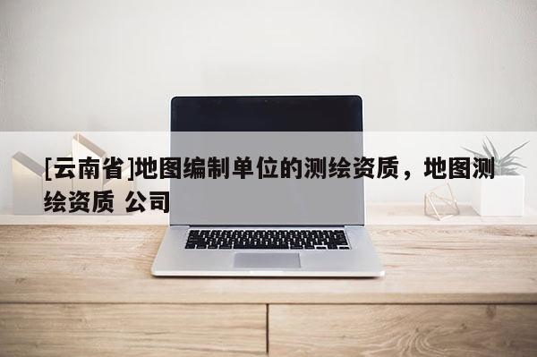 [云南省]地图编制单位的测绘资质，地图测绘资质 公司