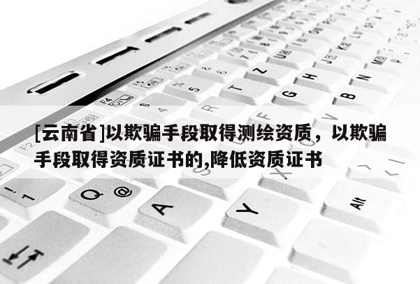 [云南省]以欺骗手段取得测绘资质，以欺骗手段取得资质证书的,降低资质证书