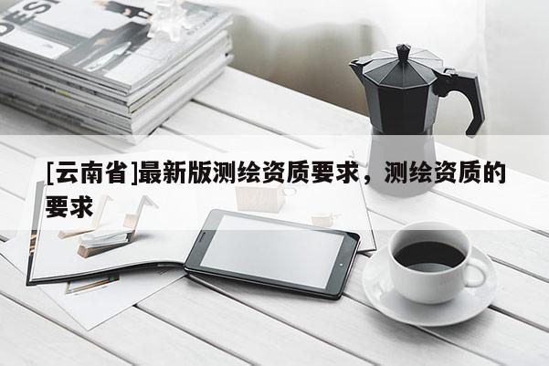 [云南省]最新版测绘资质要求，测绘资质的要求