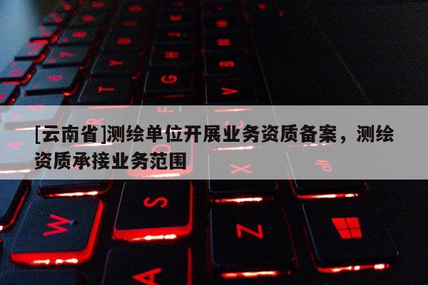[云南省]测绘单位开展业务资质备案，测绘资质承接业务范围