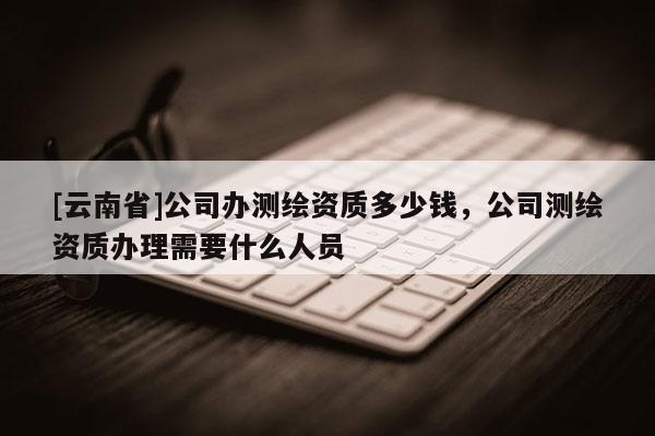 [云南省]公司办测绘资质多少钱，公司测绘资质办理需要什么人员