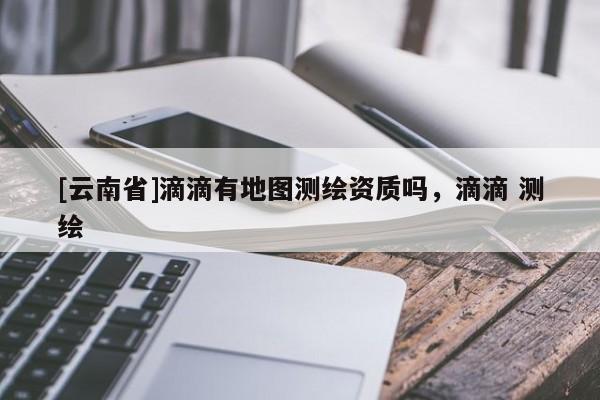 [云南省]滴滴有地图测绘资质吗，滴滴 测绘