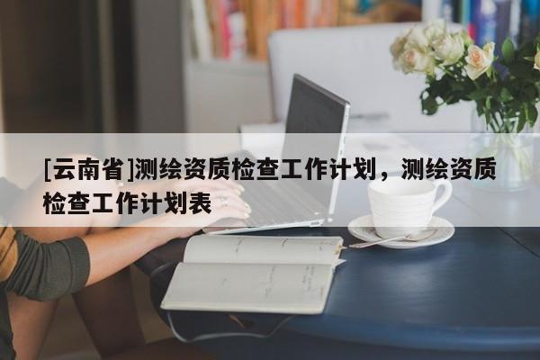 [云南省]测绘资质检查工作计划，测绘资质检查工作计划表