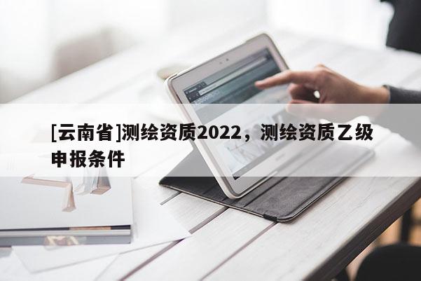[云南省]测绘资质2022，测绘资质乙级申报条件