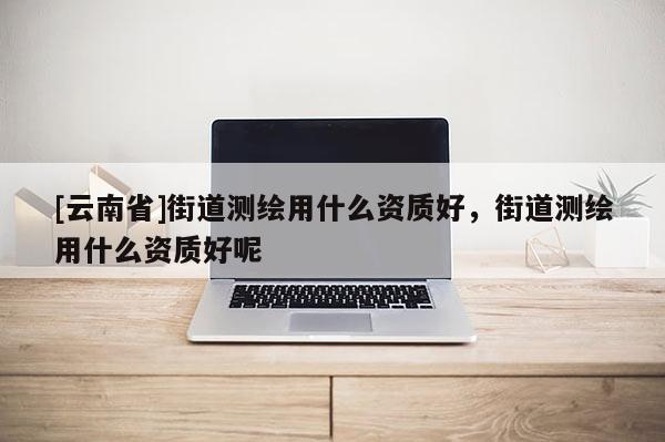 [云南省]街道测绘用什么资质好，街道测绘用什么资质好呢