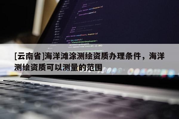 [云南省]海洋滩涂测绘资质办理条件，海洋测绘资质可以测量的范围