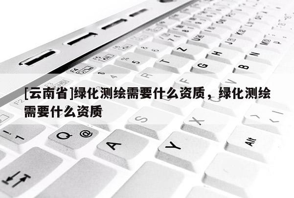 [云南省]绿化测绘需要什么资质，绿化测绘需要什么资质