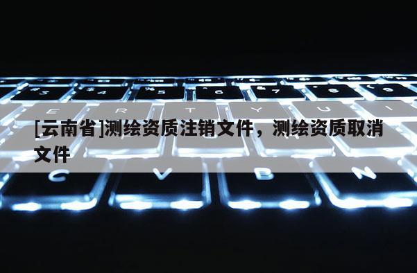 [云南省]测绘资质注销文件，测绘资质取消文件