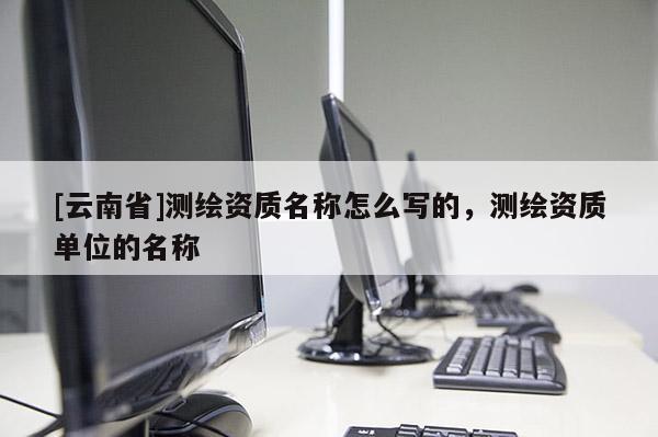 [云南省]测绘资质名称怎么写的，测绘资质单位的名称