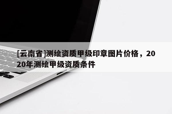 [云南省]测绘资质甲级印章图片价格，2020年测绘甲级资质条件