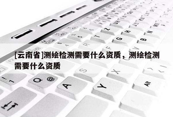 [云南省]测绘检测需要什么资质，测绘检测需要什么资质